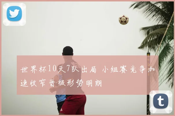 世界杯10天7队出局 小组赛竞争加速收窄晋级形势明朗