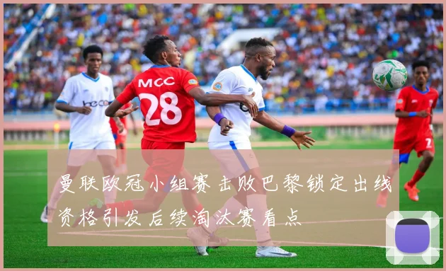 曼联欧冠小组赛击败巴黎锁定出线资格引发后续淘汰赛看点
