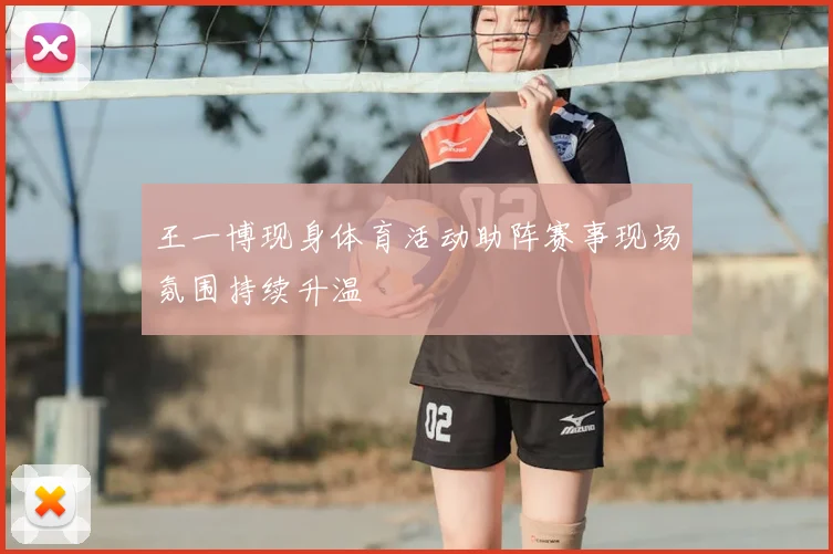 王一博现身体育活动助阵赛事现场氛围持续升温