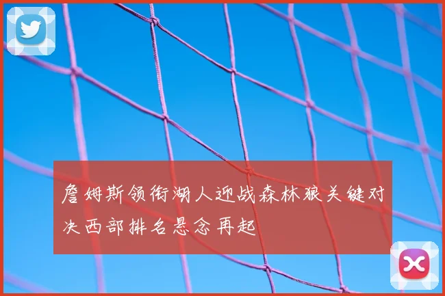 詹姆斯领衔湖人迎战森林狼关键对决西部排名悬念再起