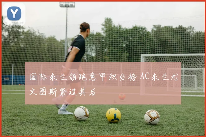 国际米兰领跑意甲积分榜 AC米兰尤文图斯紧追其后
