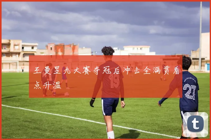 王曼昱九大赛夺冠后冲击全满贯看点升温