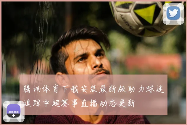腾讯体育下载安装最新版助力球迷追踪中超赛事直播动态更新