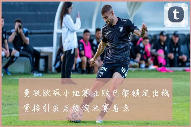 曼联欧冠小组赛击败巴黎锁定出线资格引发后续淘汰赛看点