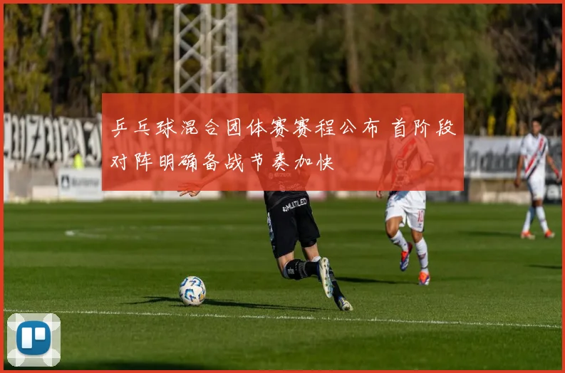 乒乓球混合团体赛赛程公布 首阶段对阵明确备战节奏加快