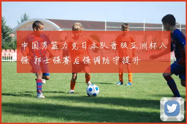 中国男篮力克日本队晋级亚洲杯八强 郭士强赛后强调防守提升