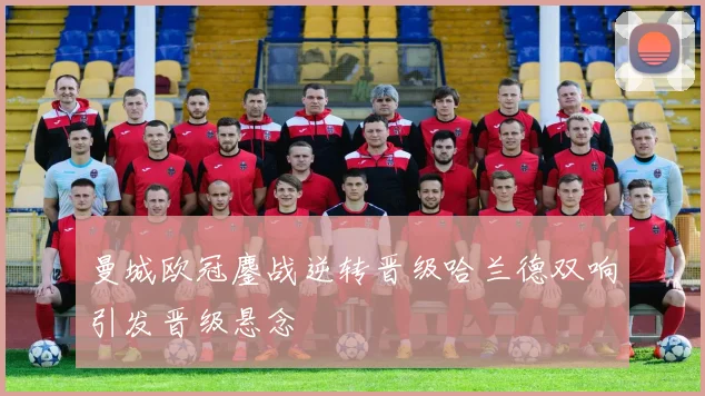 曼城欧冠鏖战逆转晋级哈兰德双响引发晋级悬念