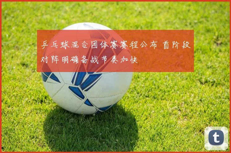 乒乓球混合团体赛赛程公布 首阶段对阵明确备战节奏加快
