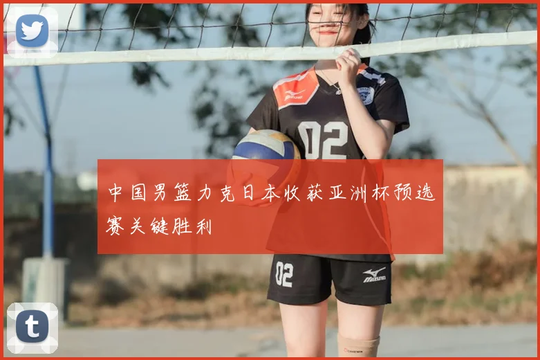 中国男篮力克日本收获亚洲杯预选赛关键胜利