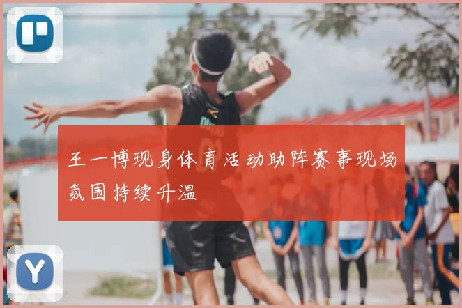 王一博现身体育活动助阵赛事现场氛围持续升温