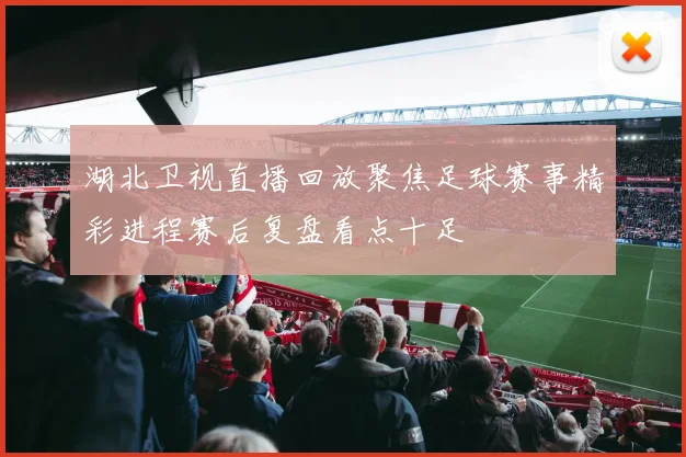 湖北卫视直播回放聚焦足球赛事精彩进程赛后复盘看点十足