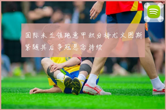 国际米兰领跑意甲积分榜尤文图斯紧随其后争冠悬念持续