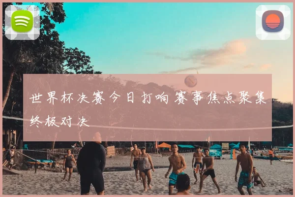 世界杯决赛今日打响 赛事焦点聚集终极对决