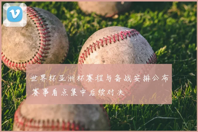 世界杯亚洲杯赛程与备战安排公布 赛事看点集中后续对决