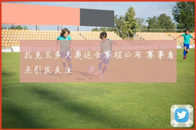 扎克兰多夫奥运会赛程公布 赛事看点引发关注